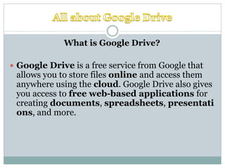 What is Google Drive?
 Google Drive is a free service from Google that
allows you to store files online and access them
anywhere using the cloud. Google Drive also gives
you access to free web-based applications for
creating documents, spreadsheets, presentati
ons, and more.
 