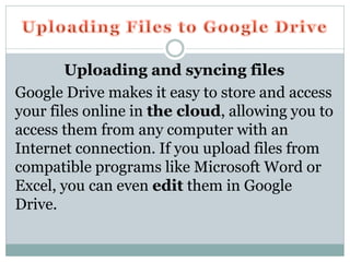 Uploading and syncing files
Google Drive makes it easy to store and access
your files online in the cloud, allowing you to
access them from any computer with an
Internet connection. If you upload files from
compatible programs like Microsoft Word or
Excel, you can even edit them in Google
Drive.
 