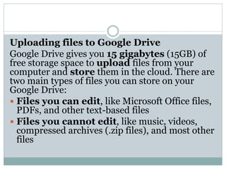 Uploading files to Google Drive
Google Drive gives you 15 gigabytes (15GB) of
free storage space to upload files from your
computer and store them in the cloud. There are
two main types of files you can store on your
Google Drive:
 Files you can edit, like Microsoft Office files,
PDFs, and other text-based files
 Files you cannot edit, like music, videos,
compressed archives (.zip files), and most other
files
 