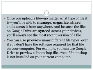  Once you upload a file—no matter what type of file it
is—you'll be able to manage, organize, share,
and access it from anywhere. And because the files
on Google Drive are synced across your devices,
you'll always see the most recent version of a file.
 You can also preview many different file types, even
if you don't have the software required for that file
on your computer. For example, you can use Google
Drive to preview a Photoshop file, even if Photoshop
is not installed on your current computer.
 
