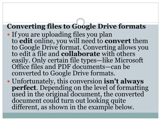 Converting files to Google Drive formats
 If you are uploading files you plan
to edit online, you will need to convert them
to Google Drive format. Converting allows you
to edit a file and collaborate with others
easily. Only certain file types—like Microsoft
Office files and PDF documents—can be
converted to Google Drive formats.
 Unfortunately, this conversion isn't always
perfect. Depending on the level of formatting
used in the original document, the converted
document could turn out looking quite
different, as shown in the example below.
 