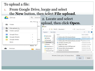 To upload a file:
1. From Google Drive, locate and select
the New button, then select File upload.
2. Locate and select
the file(s) you want to upload, then click Open.
 