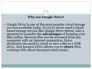 Why use Google Drive?
 Google Drive is one of the most popular cloud storage
services available today. If you've never used a cloud-
based storage service like Google Drive before, take a
moment to consider the advantages of keeping your
files online. Because files can be accessed from any
computer with an Internet connection, Drive
eliminates the need to email or save a file to a USB
drive. And because Drive allows you to share files,
working with others becomes much easier.
 