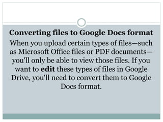 Converting files to Google Docs format
When you upload certain types of files—such
as Microsoft Office files or PDF documents—
you'll only be able to view those files. If you
want to edit these types of files in Google
Drive, you'll need to convert them to Google
Docs format.
 