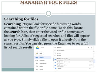 Searching for files
Searching lets you look for specific files using words
contained within the file or file name. To do this, locate
the search bar, then enter the word or file name you're
looking for. A list of suggested searches and files will appear
as you type. Simply click a file to open it directly from the
search results. You can also press the Enter key to see a full
list of search results.
 