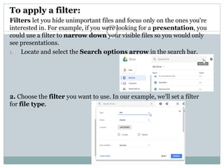 To apply a filter:
Filters let you hide unimportant files and focus only on the ones you're
interested in. For example, if you were looking for a presentation, you
could use a filter to narrow down your visible files so you would only
see presentations.
1. Locate and select the Search options arrow in the search bar.
2. Choose the filter you want to use. In our example, we'll set a filter
for file type.
 