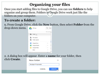 Organizing your files
Once you start adding files to Google Drive, you can use folders to help
organize and group them. Folders in Google Drive work just like the
folders on your computer.
To create a folder:
1. From Google Drive, click the New button, then select Folder from the
drop-down menu.
2. A dialog box will appear. Enter a name for your folder, then
click Create.
 
