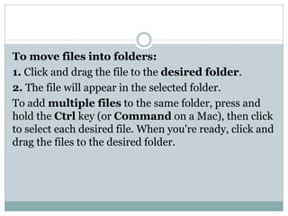 To move files into folders:
1. Click and drag the file to the desired folder.
2. The file will appear in the selected folder.
To add multiple files to the same folder, press and
hold the Ctrl key (or Command on a Mac), then click
to select each desired file. When you're ready, click and
drag the files to the desired folder.
 