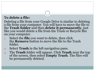 To delete a file:
Deleting a file from your Google Drive is similar to deleting
a file from your computer. You will have to move the file to
the Trash folder and then delete it permanently, just
like you would delete a file from the Trash or Recycle Bin
on your computer.
1. Select the file you want to delete, then click
the Remove button to move the file to the Trash
folder.
2. Select Trash in the left navigation pane.
3. The Trash folder will appear. Click Trash near the top
of the screen, then select Empty Trash. The files will
be permanently deleted.
 