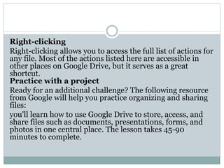 Right-clicking
Right-clicking allows you to access the full list of actions for
any file. Most of the actions listed here are accessible in
other places on Google Drive, but it serves as a great
shortcut.
Practice with a project
Ready for an additional challenge? The following resource
from Google will help you practice organizing and sharing
files:
you'll learn how to use Google Drive to store, access, and
share files such as documents, presentations, forms, and
photos in one central place. The lesson takes 45-90
minutes to complete.
 