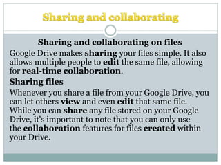 Sharing and collaborating on files
Google Drive makes sharing your files simple. It also
allows multiple people to edit the same file, allowing
for real-time collaboration.
Sharing files
Whenever you share a file from your Google Drive, you
can let others view and even edit that same file.
While you can share any file stored on your Google
Drive, it's important to note that you can only use
the collaboration features for files created within
your Drive.
 