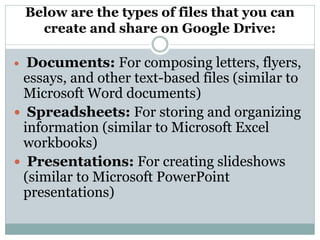 Below are the types of files that you can
create and share on Google Drive:
 Documents: For composing letters, flyers,
essays, and other text-based files (similar to
Microsoft Word documents)
 Spreadsheets: For storing and organizing
information (similar to Microsoft Excel
workbooks)
 Presentations: For creating slideshows
(similar to Microsoft PowerPoint
presentations)
 