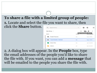 To share a file with a limited group of people:
1. Locate and select the file you want to share, then
click the Share button.
2. A dialog box will appear. In the People box, type
the email addresses of the people you'd like to share
the file with. If you want, you can add a message that
will be emailed to the people you share the file with.
 