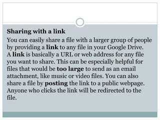 Sharing with a link
You can easily share a file with a larger group of people
by providing a link to any file in your Google Drive.
A link is basically a URL or web address for any file
you want to share. This can be especially helpful for
files that would be too large to send as an email
attachment, like music or video files. You can also
share a file by posting the link to a public webpage.
Anyone who clicks the link will be redirected to the
file.
 