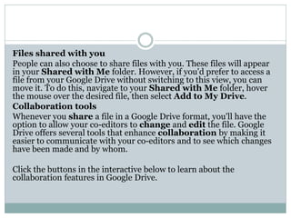 Files shared with you
People can also choose to share files with you. These files will appear
in your Shared with Me folder. However, if you'd prefer to access a
file from your Google Drive without switching to this view, you can
move it. To do this, navigate to your Shared with Me folder, hover
the mouse over the desired file, then select Add to My Drive.
Collaboration tools
Whenever you share a file in a Google Drive format, you'll have the
option to allow your co-editors to change and edit the file. Google
Drive offers several tools that enhance collaboration by making it
easier to communicate with your co-editors and to see which changes
have been made and by whom.
Click the buttons in the interactive below to learn about the
collaboration features in Google Drive.
 
