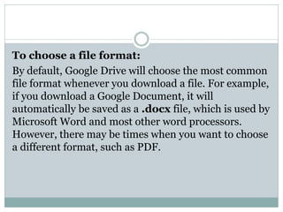 To choose a file format:
By default, Google Drive will choose the most common
file format whenever you download a file. For example,
if you download a Google Document, it will
automatically be saved as a .docx file, which is used by
Microsoft Word and most other word processors.
However, there may be times when you want to choose
a different format, such as PDF.
 