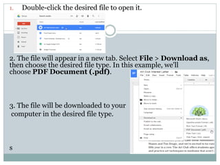 1. Double-click the desired file to open it.
2. The file will appear in a new tab. Select File > Download as,
then choose the desired file type. In this example, we'll
choose PDF Document (.pdf).
3. The file will be downloaded to your
computer in the desired file type.
s
 