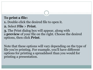 To print a file:
1. Double-click the desired file to open it.
2. Select File > Print.
3. The Print dialog box will appear, along with
a preview of your file on the right. Choose the desired
options, then click Print.
Note that these options will vary depending on the type of
file you're printing. For example, you'll have different
options for printing a spreadsheet than you would for
printing a presentation.
 