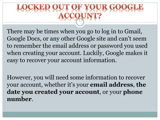 There may be times when you go to log in to Gmail,
Google Docs, or any other Google site and can't seem
to remember the email address or password you used
when creating your account. Luckily, Google makes it
easy to recover your account information.
However, you will need some information to recover
your account, whether it's your email address, the
date you created your account, or your phone
number.
 