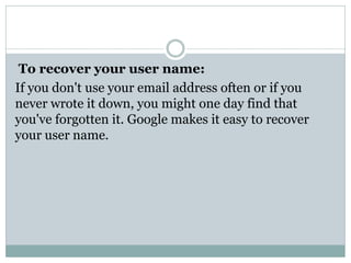 To recover your user name:
If you don't use your email address often or if you
never wrote it down, you might one day find that
you've forgotten it. Google makes it easy to recover
your user name.
 