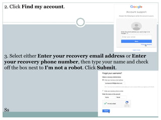 2. Click Find my account.
3. Select either Enter your recovery email address or Enter
your recovery phone number, then type your name and check
off the box next to I'm not a robot. Click Submit.
Ss
 