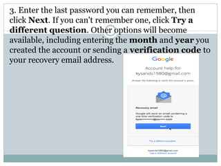 3. Enter the last password you can remember, then
click Next. If you can't remember one, click Try a
different question. Other options will become
available, including entering the month and year you
created the account or sending a verification code to
your recovery email address.
 