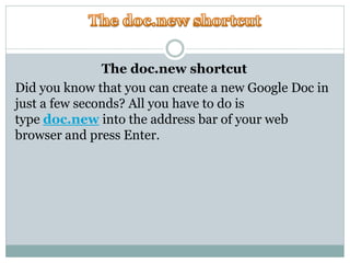 The doc.new shortcut
Did you know that you can create a new Google Doc in
just a few seconds? All you have to do is
type doc.new into the address bar of your web
browser and press Enter.
 