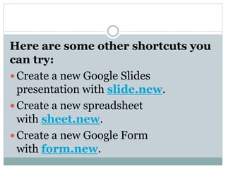 Here are some other shortcuts you
can try:
 Create a new Google Slides
presentation with slide.new.
 Create a new spreadsheet
with sheet.new.
 Create a new Google Form
with form.new.
 