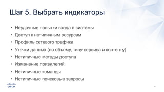 • Неудачные попытки входа в системы
• Доступ к нетипичным ресурсам
• Профиль сетевого трафика
• Утечки данных (по объему, типу сервиса и контенту)
• Нетипичные методы доступа
• Изменение привилегий
• Нетипичные команды
• Нетипичные поисковые запросы
Шаг 5. Выбрать индикаторы
 