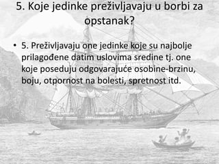 5. Koje jedinke preživljavaju u borbi za
opstanak?
• 5. Preživljavaju one jedinke koje su najbolje
prilagođene datim uslovima sredine tj. one
koje poseduju odgovarajuće osobine-brzinu,
boju, otpornost na bolesti, spretnost itd.
 