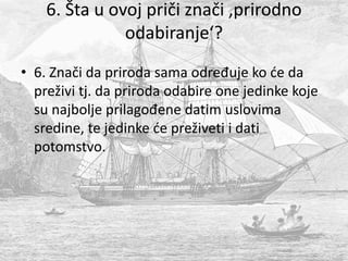 6. Šta u ovoj priči znači ‚prirodno
odabiranje‘?
• 6. Znači da priroda sama određuje ko će da
preživi tj. da priroda odabire one jedinke koje
su najbolje prilagođene datim uslovima
sredine, te jedinke će preživeti i dati
potomstvo.
 