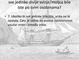 sve jedinke divlje svinje/moljca bile
iste po svim osobinama?
• 7. Ukoliko bi sve jedinke bile iste, vrsta ne bi
opstala. Zato je važno da postoji raznovrsnost
unutar vrste i između vrsta.
 
