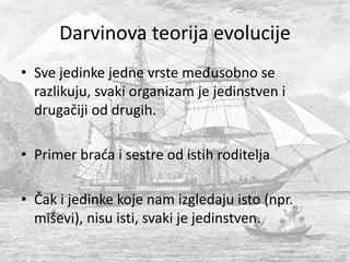 • Sve jedinke jedne vrste međusobno se
razlikuju, svaki organizam je jedinstven i
drugačiji od drugih.
• Primer braća i sestre od istih roditelja
• Čak i jedinke koje nam izgledaju isto (npr.
miševi), nisu isti, svaki je jedinstven.
Darvinova teorija evolucije
 