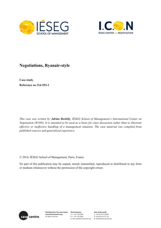 Negotiations, Ryanair-style
Case study
Reference no 314-293-1
This case was written by Adrian Borbély, IÉSEG School of Management’s International Center on
Negotiation (ICON). It is intended to be used as a basis for class discussion rather than to illustrate
effective or ineffective handling of a management situation. The case material was compiled from
published sources and generalized experience.
© 2014, IÉSEG School of Management, Paris, France
No part of this publication may be copied, stored, transmitted, reproduced or distributed in any form
or medium whatsoever without the permission of the copyright owner.
Distributed by The Case Centre North America Rest of the world
www.thecasecentre.org t +1 781 239 5884 t +44 (0)1234 750903
All rights reserved f +1 781 239 5885 f +44 (0)1234 751125
e info.usa@thecasecentre.org e info@thecasecentre.org
case centre
 