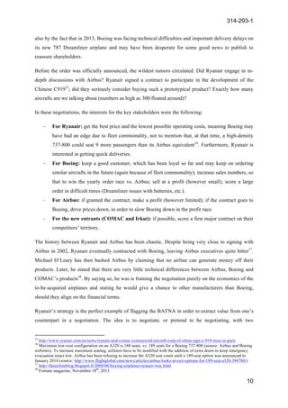 314-293-1
10
	
  
also by the fact that in 2013, Boeing was facing technical difficulties and important delivery delays on
its new 787 Dreamliner airplane and may have been desperate for some good news to publish to
reassure shareholders.
Before the order was officially announced, the wildest rumors circulated. Did Ryanair engage in in-
depth discussions with Airbus? Ryanair signed a contract to participate in the development of the
Chinese C91915
; did they seriously consider buying such a prototypical product? Exactly how many
aircrafts are we talking about (numbers as high as 300 floated around)?
In these negotiations, the interests for the key stakeholders were the following:
-­‐ For Ryanair: get the best price and the lowest possible operating costs, meaning Boeing may
have had an edge due to fleet commonality, not to mention that, at that time, a high-density
737-800 could seat 9 more passengers than its Airbus equivalent16
. Furthermore, Ryanair is
interested in getting quick deliveries.
-­‐ For Boeing: keep a good customer, which has been loyal so far and may keep on ordering
similar aircrafts in the future (again because of fleet commonality); increase sales numbers, so
that to win the yearly order race vs. Airbus; sell at a profit (however small); score a large
order in difficult times (Dreamliner issues with batteries, etc.).
-­‐ For Airbus: if granted the contract, make a profit (however limited); if the contract goes to
Boeing, drive prices down, in order to slow Boeing down in the profit race.
-­‐ For the new entrants (COMAC and Irkut): if possible, score a first major contract on their
competitors’ territory.
The history between Ryanair and Airbus has been chaotic. Despite being very close to signing with
Airbus in 2002, Ryanair eventually contracted with Boeing, leaving Airbus executives quite bitter17
.
Michael O’Leary has then bashed Airbus by claiming that no airline can generate money off their
products. Later, he stated that there are very little technical differences between Airbus, Boeing and
COMAC’s products18
. By saying so, he was is framing the negotiation purely on the economics of the
to-be-acquired airplanes and stating he would give a chance to other manufacturers than Boeing,
should they align on the financial terms.
Ryanair’s strategy is the perfect example of flagging the BATNA in order to extract value from one’s
counterpart in a negotiation. The idea is to negotiate, or pretend to be negotiating, with two
	
  	
  	
  	
  	
  	
  	
  	
  	
  	
  	
  	
  	
  	
  	
  	
  	
  	
  	
  	
  	
  	
  	
  	
  	
  	
  	
  	
  	
  	
  	
  	
  	
  	
  	
  	
  	
  	
  	
  	
  	
  	
  	
  	
  	
  	
  	
  	
  	
  	
  	
  	
  	
  	
  	
  	
  	
  	
  	
  	
  	
  
15
http://www.ryanair.com/en/news/ryanair-and-comac-commercial-aircraft-corp-of-china-sign-c-919-mou-in-paris
16
Maximum low-cost configuration on an A320 is 180 seats, vs. 189 seats for a Boeing 737-800 (source: Airbus and Boeing
websites). To increase maximum seating, airliners have to be modified with the addition of extra doors to keep emergency
evacuation times low. Airbus has been refusing to increase the A320 seat count until a 189-seat option was announced in
January 2014 (source: http://www.flightglobal.com/news/articles/airbus-looks-at-exit-options-for-189-seat-a320-394780/)
17
http://theairlineblog.blogspot.fr/2009/06/buying-airplanes-ryanair-way.html
18
Fortune magazine, November 18th
, 2013
 