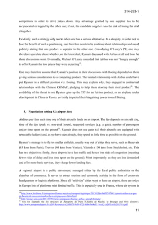 314-293-1
11
	
  
competitors in order to drive prices down. Any advantage granted by one supplier has to be
reciprocated or topped by the other one; if not, the candidate supplier runs the risk of losing the deal
altogether.
Evidently, such a strategy only works when one has a serious alternative. In a duopoly, in order not to
lose the benefit of such a positioning, one therefore needs to be cautious about relationships and avoid
publicly stating that one product is superior to the other one. Considering O’Leary’s PR, one may
therefore speculate about whether, on the latest deal, Ryanair discussed with Airbus at all and how far
those discussions went. Eventually, Michael O’Leary conceded that Airbus was not “hungry enough”
to offer Ryanair the low prices they were expecting19
.
One may therefore assume that Ryanair’s position in their discussions with Boeing depended on them
giving serious consideration to a competing product. The tainted relationship with Airbus could have
put Ryanair in a difficult position viz. Boeing. This may explain why, they engaged in contractual
relationships with the Chinese COMAC, pledging to help them develop their rival product20
. The
credibility of the threat to see Ryanair give up the 737 for an Airbus product, or an airplane under
development in China or Russia, certainly impacted their bargaining power toward Boeing.
5. Negotiation setting #2: airport fees
Airlines pay fees each time one of their aircrafts lands on an airport. The fee depends on aircraft size,
time of the day (peak vs. non-peak hours), requested services (e.g. a gate), number of passengers
and/or time spent on the ground21
. Ryanair does not use gates (all their aircrafts are equipped with
retractable ladders) and, as we have seen already, they spend as little time as possible on the ground.
Ryanair’s strategy is to fly to smaller airfields, usually way out of cities they serve, such as Beauvais
(85 kms from Paris), Treviso (40 kms from Venice), Västerås (100 kms from Stockholm), etc. This
has two objectives: firstly, these airports have less traffic and hence less risks of congestion (meaning
fewer risks of delay and less time spent on the ground). Most importantly, as they are less demanded
and offer more basic services, they charge lower landing fees.
A regional airport is a public investment, managed either by the local public authorities or the
chamber of commerce. It serves to attract tourism and economic activity in the form of corporate
headquarters or logistic platforms. Since all “mid-size” cities want to have an airport, there are today
in Europe lots of platforms with limited traffic. This is especially true in France, whose air system is
	
  	
  	
  	
  	
  	
  	
  	
  	
  	
  	
  	
  	
  	
  	
  	
  	
  	
  	
  	
  	
  	
  	
  	
  	
  	
  	
  	
  	
  	
  	
  	
  	
  	
  	
  	
  	
  	
  	
  	
  	
  	
  	
  	
  	
  	
  	
  	
  	
  	
  	
  	
  	
  	
  	
  	
  	
  	
  	
  	
  	
  
19
http://www.latribune.fr/entreprises-finance/services/transport-logistique/20130116trib000742941/ryanair-airbus-n-a-pas-
de-besoin-de-nos-commandes-ils-n-ont-pas-assez-faim.html
20
http://money.cnn.com/2011/07/01/news/companies/boeing_airbus_aircraft.fortune/
21
See for example the fee structure at Aéroports de Paris (Charles de Gaulle, le Bourget and Orly airports):
http://www.aeroportsdeparis.fr/ADP/Resources/e2956f7f-9ef9-472f-86b6-b64e551bccd2-ADPTarifs2013VA.pdf
 