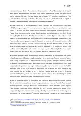 314-293-1
12
	
  
concentrated around the two Paris airports, who account for 56.4% of the country’s air travelers22
.
Also, in most Western Europe, high-speed trains fiercely compete with airlines; they have reduced
interest in air travel in many European regions (e.g. in France, TGV has almost wiped out the Paris-
Lyons and Paris-Strasbourg air routes). This being said, in 2013, there remained 17 airports in
mainland France which handle more than one million passengers a year23
.
It is more complicated for the following set of French 17 airports, who welcome between 200.000 and
650.000 passengers per year. To be attractive, such an airport needs to be served by at least one major
airline. At the same time, there are few airlines interested in serving such secondary platforms. In
France, those that come to mind are the flagship airlines’ regional subsidiaries (e.g. HOP for Air
France), EasyJet, Ryanair and the other European low-cost carriers. Ryanair is the only one which
links two secondary airports: their competitors rather fly between a major airport and a secondary one.
For a secondary airport operator, service by Ryanair is an asset, not only because it increases traffic
but it creates direct gateways to distant European cities (e.g. Brussels, Dublin, London, or Porto). For
Beauvais, which was the first French airport served by Ryanair in 1997, numbers are telling: traffic
has been multiplied by 10 to reach 4 million passengers a year, 1.000 direct jobs have been created
and this could have provided the area with economic benefits up to 65 million euros24
.
Negotiations between Ryanair and a secondary airport will start once the airport proves it is capable
of handling aircrafts of Ryanair’s size by validating a set of drastic specifications in terms of runway
length, safety equipment such as ILS (Instrument Landing Systems), emergency response vehicles,
etc. Ryanair’s operations also require large enough parking spaces and terminal facilities. Once this is
ascertained, real negotiations may begin. For the airport, a key interest lies in the amount of scheduled
flights per week, as well as the number of destinations. For the airline, it is about getting the best
price, knowing that fees are fixed in part by the State (landing taxes) and in part by the airport
operator (landing fees per se, plus service fees: ground services, etc.). Price being the central
negotiation point, negotiations appear mostly distributive in nature.
Ryanair is known for pushing for the absolute best conditions. When landing fees remain too high,
they do not hesitate to request some form of compensation (some would say “subsidies”), to launch or
maintain operations. A manager at the Rodez Airport (South of France), which has Ryanair flights to
Porto, Brussels, London and Dublin, leaked that they pay 7 euros per passenger (i.e. around 525 K€
per year) to Ryanair’s communication agency, officially to promote tourism in their region by
highlighting it on Ryanair’s website.25
Similarly, Michel Boutant, President of the French department
	
  	
  	
  	
  	
  	
  	
  	
  	
  	
  	
  	
  	
  	
  	
  	
  	
  	
  	
  	
  	
  	
  	
  	
  	
  	
  	
  	
  	
  	
  	
  	
  	
  	
  	
  	
  	
  	
  	
  	
  	
  	
  	
  	
  	
  	
  	
  	
  	
  	
  	
  	
  	
  	
  	
  	
  	
  	
  	
  	
  	
  
22
2012 figures : http://www.aeroport.fr/fichiers/UAF_DP_stats_2012_aeroports_francais_130220.pdf
23
Source: wikipedia.fr
24
Source: Envoyé Spécial documentary on France2 TV channel, May 9th, 2013, available on Youtube
(http://www.youtube.com/watch?v=poMAs_4UtfA)
25
La dépêche du Midi, 10/04/2003
 