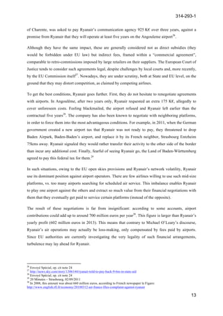 314-293-1
13
	
  
of Charente, was asked to pay Ryanair’s communication agency 925 K€ over three years, against a
promise from Ryanair that they will operate at least five years on the Angouleme airport26
.
Although they have the same impact, these are generally considered not as direct subsidies (they
would be forbidden under EU law) but indirect fees, framed within a “commercial agreement”,
comparable to retro-commissions imposed by large retailers on their suppliers. The European Court of
Justice tends to consider such agreements legal, despite challenges by local courts and, more recently,
by the EU Commission itself27
. Nowadays, they are under scrutiny, both at State and EU level, on the
ground that they may distort competition, as claimed by competing airlines.
To get the best conditions, Ryanair goes further. First, they do not hesitate to renegotiate agreements
with airports. In Angoulême, after two years only, Ryanair requested an extra 175 K€, allegedly to
cover unforeseen costs. Feeling blackmailed, the airport refused and Ryanair left earlier than the
contractual five years28
. The company has also been known to negotiate with neighboring platforms,
in order to force them into the most advantageous conditions. For example, in 2011, when the German
government created a new airport tax that Ryanair was not ready to pay, they threatened to drop
Baden Airpark, Baden-Baden’s airport, and replace it by its French neighbor, Strasbourg Entzheim
75kms away. Ryanair signaled they would rather transfer their activity to the other side of the border
than incur any additional cost. Finally, fearful of seeing Ryanair go, the Land of Baden-Württemberg
agreed to pay this federal tax for them.29
In such situations, owing to the EU open skies provisions and Ryanair’s network volatility, Ryanair
use its dominant position against airport operators. There are few airlines willing to use such mid-size
platforms, vs. too many airports searching for scheduled air service. This imbalance enables Ryanair
to play one airport against the others and extract so much value from their financial negotiations with
them that they eventually get paid to service certain platforms (instead of the opposite).
The result of these negotiations is far from insignificant: according to some accounts, airport
contributions could add up to around 700 million euros per year30
. This figure is larger than Ryanair’s
yearly profit (602 million euros in 2013). This means that contrary to Michael O’Leary’s discourse,
Ryanair’s air operations may actually be loss-making, only compensated by fees paid by airports.
Since EU authorities are currently investigating the very legality of such financial arrangements,
turbulence may lay ahead for Ryanair.
	
  	
  	
  	
  	
  	
  	
  	
  	
  	
  	
  	
  	
  	
  	
  	
  	
  	
  	
  	
  	
  	
  	
  	
  	
  	
  	
  	
  	
  	
  	
  	
  	
  	
  	
  	
  	
  	
  	
  	
  	
  	
  	
  	
  	
  	
  	
  	
  	
  	
  	
  	
  	
  	
  	
  	
  	
  	
  	
  	
  	
  
26
Envoyé Spécial, op. cit note 24
27
http://news.sky.com/story/1306144/ryanair-told-to-pay-back-9-6m-in-state-aid
28
Envoyé Spécial, op. cit note 24
29
20 Minutes – Strasbourg, 02/09/2011
30
In 2008, this amount was about 660 million euros, according to French newspaper le Figaro:
http://www.english.rfi.fr/economy/20100312-air-france-files-complaint-against-ryanair
 