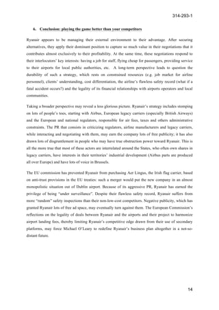 314-293-1
14
	
  
6. Conclusion: playing the game better than your competitors
Ryanair appears to be managing their external environment to their advantage. After securing
alternatives, they apply their dominant position to capture so much value in their negotiations that it
contributes almost exclusively to their profitability. At the same time, these negotiations respond to
their interlocutors’ key interests: having a job for staff, flying cheap for passengers, providing service
to their airports for local public authorities, etc. A long-term perspective leads to question the
durability of such a strategy, which rests on constrained resources (e.g. job market for airline
personnel), clients’ understanding, cost differentiation, the airline’s flawless safety record (what if a
fatal accident occurs?) and the legality of its financial relationships with airports operators and local
communities.
Taking a broader perspective may reveal a less glorious picture. Ryanair’s strategy includes stomping
on lots of people’s toes, starting with Airbus, European legacy carriers (especially British Airways)
and the European and national regulators, responsible for air fees, taxes and others administrative
constraints. The PR that consists in criticizing regulators, airline manufacturers and legacy carriers,
while interacting and negotiating with them, may earn the company lots of free publicity; it has also
drawn lots of disgruntlement in people who may have true obstruction power toward Ryanair. This is
all the more true that most of these actors are interrelated around the States, who often own shares in
legacy carriers, have interests in their territories’ industrial development (Airbus parts are produced
all over Europe) and have lots of voice in Brussels.
The EU commission has prevented Ryanair from purchasing Aer Lingus, the Irish flag carrier, based
on anti-trust provisions in the EU treaties: such a merger would put the new company in an almost
monopolistic situation out of Dublin airport. Because of its aggressive PR, Ryanair has earned the
privilege of being “under surveillance”. Despite their flawless safety record, Ryanair suffers from
more “random” safety inspections than their non-low-cost competitors. Negative publicity, which has
granted Ryanair lots of free ad space, may eventually turn against them. The European Commission’s
reflections on the legality of deals between Ryanair and the airports and their project to harmonize
airport landing fees, thereby limiting Ryanair’s competitive edge drawn from their use of secondary
platforms, may force Michael O’Leary to redefine Ryanair’s business plan altogether in a not-so-
distant future.
 