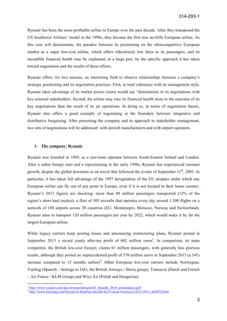 314-293-1
3
	
  
Ryanair has been the most profitable airline in Europe over the past decade. After they transposed the
US Southwest Airlines’ model in the 1990s, they became the first true no-frills European airline. As
this case will demonstrate, the paradox between its positioning on the ultracompetitive European
market as a super low-cost airline, which offers ridiculously low fares to its passengers, and its
incredible financial health may be explained, in a large part, by the specific approach it has taken
toward negotiation and the results of these efforts.
Ryanair offers, for two reasons, an interesting field to observe relationships between a company’s
strategic positioning and its negotiation practices. First, in total coherence with its management style,
Ryanair takes advantage of its market power (some would say “domination) in its negotiations with
key external stakeholders. Second, the airline may owe its financial health more to the outcome of its
key negotiations than the result of its air operations. In doing so, in terms of negotiation theory,
Ryanair also offers a good example of negotiating at the boundary between integrative and
distributive bargaining. After presenting the company and its approach to stakeholder management,
two sets of negotiations will be addressed: with aircraft manufacturers and with airport operators.
1. The company: Ryanair
Ryanair was founded in 1985, as a one-route operator between South-Eastern Ireland and London.
After a rather bumpy start and a repositioning in the early 1990s, Ryanair has experienced constant
growth, despite the global downturn in air travel that followed the events of September 11th
, 2001. In
particular, it has taken full advantage of the 1997 deregulation of the EU airspace under which any
European airline can fly out of any point in Europe, even if it is not located in their home country.
Ryanair’s 2013 figures are shocking: more than 80 million passengers transported (12% of the
region’s short haul market); a fleet of 305 aircrafts that operates every day around 1.500 flights on a
network of 188 airports across 30 countries (EU, Montenegro, Morocco, Norway and Switzerland).
Ryanair aims to transport 120 million passengers per year by 2022, which would make it by far the
largest European airline.
While legacy carriers keep posting losses and announcing restructuring plans, Ryanair posted in
September 2013 a record yearly after-tax profit of 602 million euros1
. In comparison, its main
competitor, the British low-cost Easyjet, claims 61 million passengers, with generally less glorious
results, although they posted an unprecedented profit of 570 million euros in September 2013 (a 54%
increase compared to 12 months earlier)2
. Other European low-cost carriers include Norwegian,
Vueling (Spanish – belongs to IAG, the British Airways / Iberia group), Transavia (Dutch and French
– Air France / KLM Group) and Wizz Air (Polish and Hungarian).
	
  	
  	
  	
  	
  	
  	
  	
  	
  	
  	
  	
  	
  	
  	
  	
  	
  	
  	
  	
  	
  	
  	
  	
  	
  	
  	
  	
  	
  	
  	
  	
  	
  	
  	
  	
  	
  	
  	
  	
  	
  	
  	
  	
  	
  	
  	
  	
  	
  	
  	
  	
  	
  	
  	
  	
  	
  	
  	
  	
  	
  
1
http://www.ryanair.com/doc/investor/present/H1_Results_2014_presentation.pdf
2
http://www.tourmag.com/Easyjet-le-benefice-decolle-de-51-pour-l-exercice-2012-2013_a63032.html
 