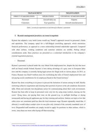 314-293-1
5
	
  
MANAGEMENT NEGOTIATION
DIRECT STAKEHOLDERS OPERATIONS EXTERNAL STAKEHOLDERS
Personnel
Customers
Aircraft daily use
Fuel quantities
Airports
Aircraft manufacturer(s)
Table 1: terrains for negotiation (or lack thereof) in Ryanair’s operations
2. Ryanair management practices: no room to negotiate
Ryanair has adopted a very harsh (some would say “brutal”) approach toward its personnel, clients
and operations. The company opted for a full-fledged cost-killing approach, which maximizes
financial performance, as opposed to a more relationship-oriented stakeholder approach. Compared
with other airlines, working conditions and customer relations are terrible. Putting ethical
considerations aside, these practices are presented as a contextual introduction to the company’s
external negotiation practices.
- Personnel:
Ryanair’s personnel is placed under the very liberal Irish employment law, despite the fact that most
staff are based outside Ireland. Ryanair is here taking advantage of a grey zone in European labor
laws and the company is currently facing legal actions for illegal work in various places. In 2013, in
France, Ryanair was fined 9 million euros for overlooking the rules of French employment laws and
not paying social contributions for its employees based on the French territory5
.
Ryanair has done everything in its power to prevent the formation of unions among its staff, thereby
restricting collective negotiation and ensuring their position of power at the job conditions discussion
table. Pilots and stewards risk disciplinary action for communicating about their work environment.
Ryanair has been able to keep its personnel costs very low by using temp workers, maxing out the
crews’ flying times, not paying their time on the ground (e.g. in preflight briefings or during
turnaround) and having job applicants pay for their training and uniform. Salaries are kept so low that
cabin crews are sometimes paid less than the local minimum wage. Ryanair repeatedly stated that, if
allowed, it would reduce cockpit crews to one pilot only (instead of the currently mandated crew of
two). Disgruntled staff members are simply invited to apply for positions in other airlines, which is
ironic, since these are more often laying-off than recruiting.
	
  	
  	
  	
  	
  	
  	
  	
  	
  	
  	
  	
  	
  	
  	
  	
  	
  	
  	
  	
  	
  	
  	
  	
  	
  	
  	
  	
  	
  	
  	
  	
  	
  	
  	
  	
  	
  	
  	
  	
  	
  	
  	
  	
  	
  	
  	
  	
  	
  	
  	
  	
  	
  	
  	
  	
  	
  	
  	
  	
  	
  
5
http://www.air-journal.fr/2013-10-03-base-de-marseille-ryanair-jugee-coupable-585800.html
 