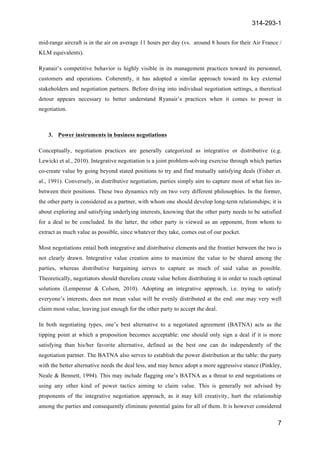 314-293-1
7
	
  
mid-range aircraft is in the air on average 11 hours per day (vs. around 8 hours for their Air France /
KLM equivalents).
Ryanair’s competitive behavior is highly visible in its management practices toward its personnel,
customers and operations. Coherently, it has adopted a similar approach toward its key external
stakeholders and negotiation partners. Before diving into individual negotiation settings, a theretical
detour appears necessary to better understand Ryanair’s practices when it comes to power in
negotiation.
3. Power instruments in business negotiations
Conceptually, negotiation practices are generally categorized as integrative or distributive (e.g.
Lewicki et al., 2010). Integrative negotiation is a joint problem-solving exercise through which parties
co-create value by going beyond stated positions to try and find mutually satisfying deals (Fisher et.
al., 1991). Conversely, in distributive negotiation, parties simply aim to capture most of what lies in-
between their positions. These two dynamics rely on two very different philosophies. In the former,
the other party is considered as a partner, with whom one should develop long-term relationships; it is
about exploring and satisfying underlying interests, knowing that the other party needs to be satisfied
for a deal to be concluded. In the latter, the other party is viewed as an opponent, from whom to
extract as much value as possible, since whatever they take, comes out of our pocket.
Most negotiations entail both integrative and distributive elements and the frontier between the two is
not clearly drawn. Integrative value creation aims to maximize the value to be shared among the
parties, whereas distributive bargaining serves to capture as much of said value as possible.
Theoretically, negotiators should therefore create value before distributing it in order to reach optimal
solutions (Lempereur & Colson, 2010). Adopting an integrative approach, i.e. trying to satisfy
everyone’s interests, does not mean value will be evenly distributed at the end: one may very well
claim most value, leaving just enough for the other party to accept the deal.
In both negotiating types, one’s best alternative to a negotiated agreement (BATNA) acts as the
tipping point at which a proposition becomes acceptable: one should only sign a deal if it is more
satisfying than his/her favorite alternative, defined as the best one can do independently of the
negotiation partner. The BATNA also serves to establish the power distribution at the table: the party
with the better alternative needs the deal less, and may hence adopt a more aggressive stance (Pinkley,
Neale & Bennett, 1994). This may include flagging one’s BATNA as a threat to end negotiations or
using any other kind of power tactics aiming to claim value. This is generally not advised by
proponents of the integrative negotiation approach, as it may kill creativity, hurt the relationship
among the parties and consequently eliminate potential gains for all of them. It is however considered
 