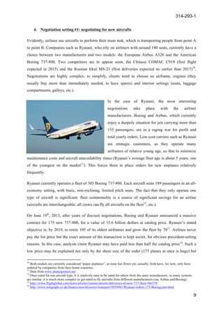 314-293-1
9
	
  
4. Negotiation setting #1: negotiating for new aircrafts
Evidently, airlines use aircrafts to perform their main task, which is transporting people from point A
to point B. Companies such as Ryanair, who rely on airliners with around 180 seats, currently have a
choice between two manufacturers and two models: the European Airbus A320 and the American
Boeing 737-800. Two competitors are to appear soon, the Chinese COMAC C919 (first flight
expected in 2015) and the Russian Irkut MS-21 (first deliveries expected no earlier than 2017)10
.
Negotiations are highly complex; to simplify, clients need to choose an airframe, engines (they
usually buy more than immediately needed, to have spares) and interior settings (seats, luggage
compartments, galleys, etc.).
In the case of Ryanair, the most interesting
negotiations take place with the airliner
manufacturers. Boeing and Airbus, which currently
enjoy a duopoly situation for jets carrying more than
135 passengers, are in a raging war for profit and
total yearly orders. Low-cost carriers such as Ryanair
are strategic customers, as they operate many
airframes of relative young age, so that to minimize
maintenance costs and aircraft unavailability times (Ryanair’s average fleet age is about 5 years, one
of the youngest on the market11
). This forces them to place orders for new airplanes relatively
frequently.
Ryanair currently operates a fleet of 305 Boeing 737-800. Each aircraft seats 189 passengers in an all-
economy setting, with basic, non-reclining, limited pitch seats. The fact that they only operate one
type of aircraft is significant: fleet commonality is a source of significant savings for an airline
(aircrafts are interchangeable; all crews can fly all aircrafts on the fleet12
; etc.).
On June 19th
, 2013, after years of discreet negotiations, Boeing and Ryanair announced a massive
contract for 175 new 737-800, for a value of 15.6 billion dollars at catalog price. Ryanair’s stated
objective is, by 2019, to retire 105 of its oldest airframes and grow the fleet by 7013
. Airlines never
pay the list price but the exact amount of the transaction is kept secret, for obvious precedent-setting
reasons. In this case, analysts claim Ryanair may have paid less than half the catalog price14
. Such a
low price may be explained not only by the sheer size of the order (175 planes at once is huge) but
	
  	
  	
  	
  	
  	
  	
  	
  	
  	
  	
  	
  	
  	
  	
  	
  	
  	
  	
  	
  	
  	
  	
  	
  	
  	
  	
  	
  	
  	
  	
  	
  	
  	
  	
  	
  	
  	
  	
  	
  	
  	
  	
  	
  	
  	
  	
  	
  	
  	
  	
  	
  	
  	
  	
  	
  	
  	
  	
  	
  	
  
10
Both models are currently considered “paper airplanes”, as none has flown yet; actually, both have, for now, only been
ordered by companies from their home countries.
11
Data from www.planespotters.net
12
Once rated for one aircraft type, it is relatively easy to be rated for others from the same manufacturer, as many systems
are similar; it is much more complex to get rated to fly aircrafts from different manufacturers (say Airbus and Boeing).
13
http://www.flightglobal.com/news/articles/ryanair-details-deliveries-of-new-737-fleet-386379/
14
http://www.telegraph.co.uk/finance/newsbysector/transport/9939481/Ryanair-orders-175-Boeing-jets.html
 