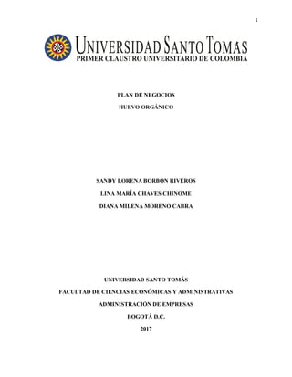 1
PLAN DE NEGOCIOS
HUEVO ORGÁNICO
SANDY LORENA BORBÓN RIVEROS
LINA MARÍA CHAVES CHINOME
DIANA MILENA MORENO CABRA
UNIVERSIDAD SANTO TOMÁS
FACULTAD DE CIENCIAS ECONÓMICAS Y ADMINISTRATIVAS
ADMINISTRACIÓN DE EMPRESAS
BOGOTÁ D.C.
2017
 