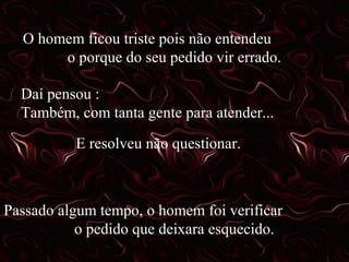 O homem ficou triste pois não entendeu
o porque do seu pedido vir errado.
Daí pensou :
Também, com tanta gente para atender...
E resolveu não questionar.

Passado algum tempo, o homem foi verificar
o pedido que deixara esquecido.

 