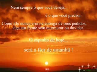 Nem sempre o que você deseja...
é o que você precisa.
Como Ele nunca erra na entrega de seus pedidos,
siga em frente sem murmurar ou duvidar.

O espinho de hoje...

será a flor de amanhã !

FIM

www.zazuze.pt.vu

 