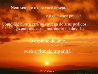 Nem sempre o que você deseja...   é o que você precisa. Como Ele nunca erra na entrega de seus pedidos,  siga em frente sem murmurar ou duvidar. O espinho de hoje... será a flor de amanhã ! Pb Irº Vicente 