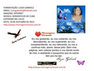 FORMATAÇÃO: LUZIA GABRIELE
EMAIL: luziagabriele@hotmail.com
IMAGENS: INTERNET
MÚSICA: ROMANTICOS DE CUBA
ESPERAME NEL CIELO
DATA: 10 DE OUTUBRO DE 2013
http://www.mensagensvirtuais.com.br

Eu vou gostando, eu vou cuidando, eu vou
desculpando, eu vou superando, eu vou
compreendendo, eu vou relevando, eu vou e
continuo indo, assim, desse jeito. Sem virar
páginas, sem colocar pontos e vou dando muito
de mim, e aceitando o pouquinho que os outros
têm pra me dar.

http://www.mensagensvirtuais.com.br

 