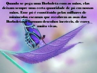 Quando se pega uma Borboleta com as mãos, elas
deixam sempre uma certa quantidade de pó em nossas
mãos. Esse pó é constituído pelas milhares de
minúsculas escamas que recobrem as asas das
Borboletas e formam desenhos incríveis, de cores
muito vivas.

 