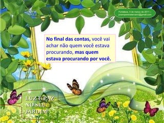 No final de contas, você vai achar não quem você estava procurando, mas quem estava procurando por você.” No final das contas,   você vai achar não quem você estava procurando,   mas quem estava procurando por você. LUZ E PAZ NO SEU JARDIM! Fortaleza, 4 de março de 2011 – [email_address] 
